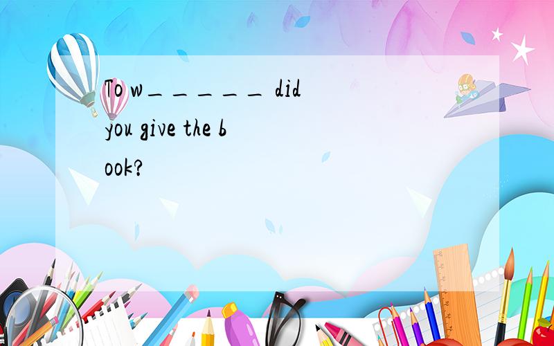 To w_____ did you give the book?