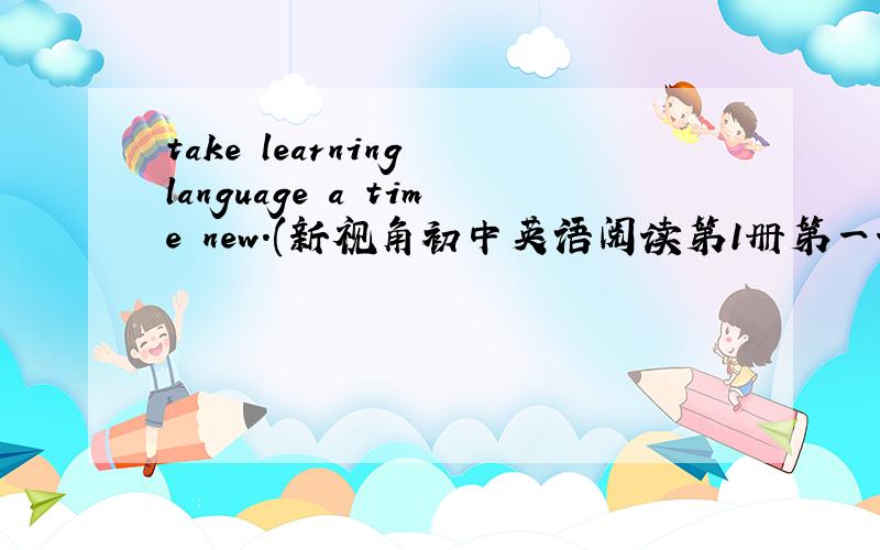 take learning language a time new.(新视角初中英语阅读第1册第一课最后一题)