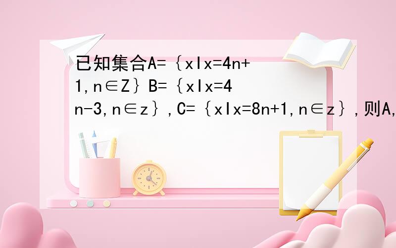 已知集合A=｛xIx=4n+1,n∈Z｝B=｛xIx=4n-3,n∈z｝,C=｛xIx=8n+1,n∈z｝,则A,B,C的关系是A,C是B的真子集、B是A的真子集B,A是B的真子集、B是C的真子集C,C是A的真子集、A=BD,A=B=C