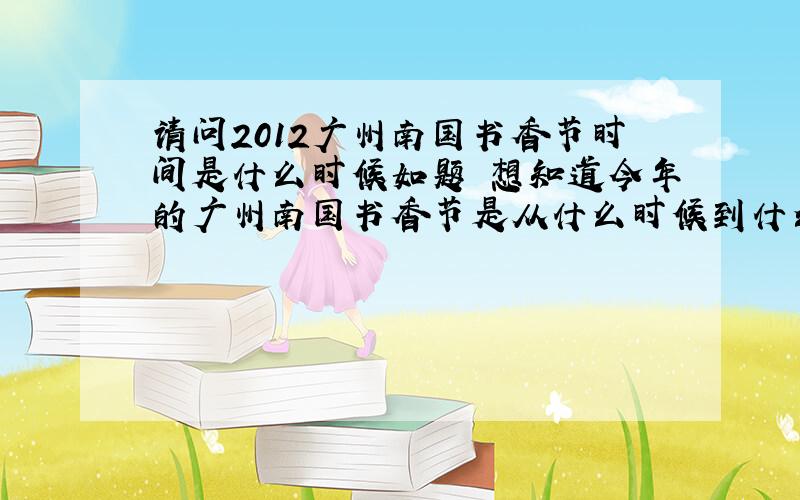 请问2012广州南国书香节时间是什么时候如题 想知道今年的广州南国书香节是从什么时候到什么时候?