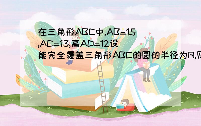 在三角形ABC中,AB=15,AC=13,高AD=12设能完全覆盖三角形ABC的圆的半径为R,则R的最小值是