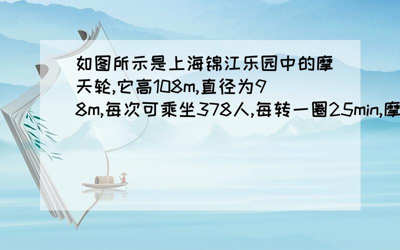 如图所示是上海锦江乐园中的摩天轮,它高108m,直径为98m,每次可乘坐378人,每转一圈25min,摩天轮转动时,某一桥厢内坐有一位游客,则该游客随轮一起匀速转动的周期为?向心加速度大小为?