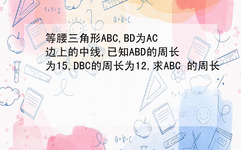 等腰三角形ABC,BD为AC边上的中线,已知ABD的周长为15,DBC的周长为12,求ABC 的周长