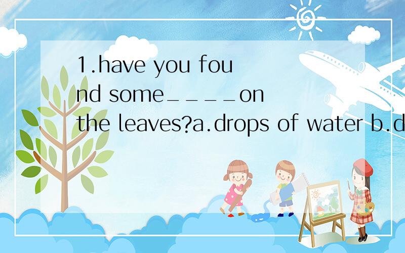 1.have you found some____on the leaves?a.drops of water b.drops of waters c.drops water d.drop of waters2.we had a good time during our____holiday.a.two—weeks b.two weeks c.two—week's d.two weeks'3.peter wsa late for work because of____.a.some he