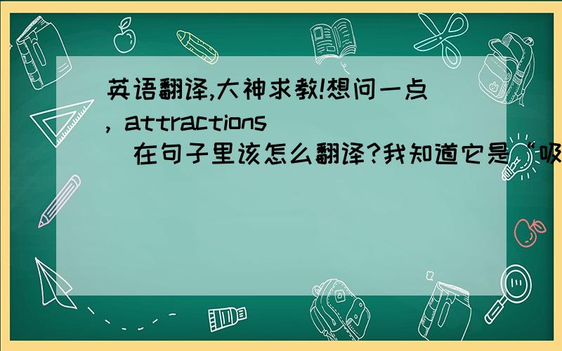 英语翻译,大神求教!想问一点, attractions   在句子里该怎么翻译?我知道它是“吸引”的意思,但是总感觉翻译不通.