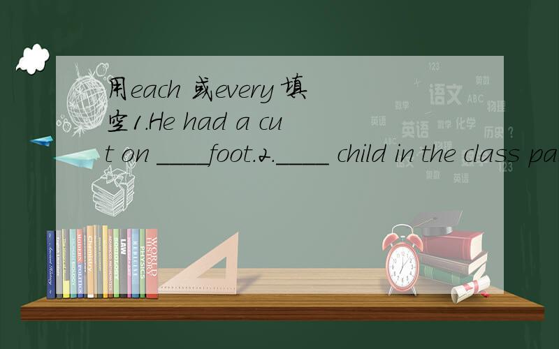 用each 或every 填空1.He had a cut on ____foot.2.____ child in the class passed the examination.3.____ of the houses is slightly different.4.I asked the children and ___ told a different story.