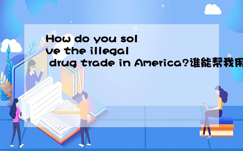 How do you solve the illegal drug trade in America?谁能帮我用英文回答这个问题,