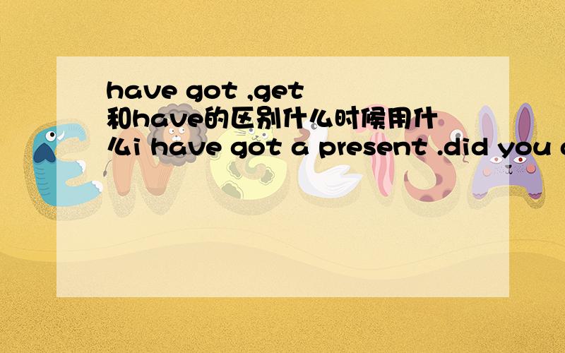 have got ,get 和have的区别什么时候用什么i have got a present .did you get present to each other.i have a present.为什么要这样用?