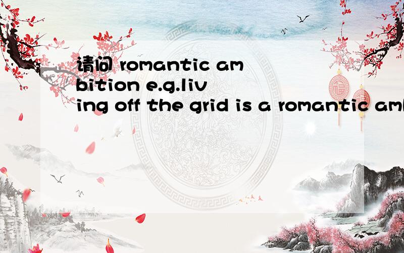 请问 romantic ambition e.g.living off the grid is a romantic ambition for some,a practical necessity for others.