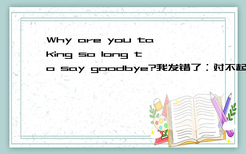 Why are you taking so long to say goodbye?我发错了；对不起，这本来不是我想问的，它发完之后没得删掉。