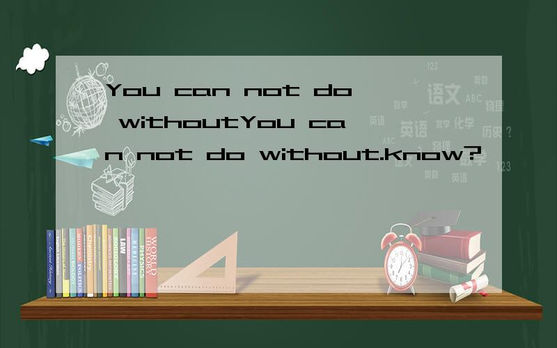 You can not do withoutYou can not do without.know?