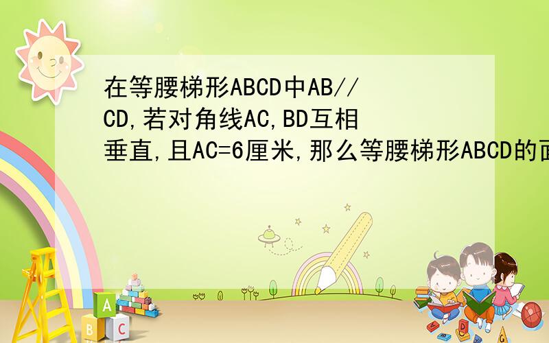 在等腰梯形ABCD中AB//CD,若对角线AC,BD互相垂直,且AC=6厘米,那么等腰梯形ABCD的面积是
