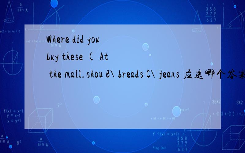 Where did you buy these ( At the mall.shou B\ breads C\ jeans 应选哪个答案是对的?为什么