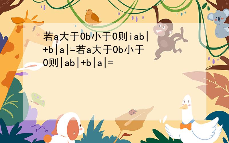 若a大于0b小于0则iab|+b|a|=若a大于0b小于0则|ab|+b|a|=