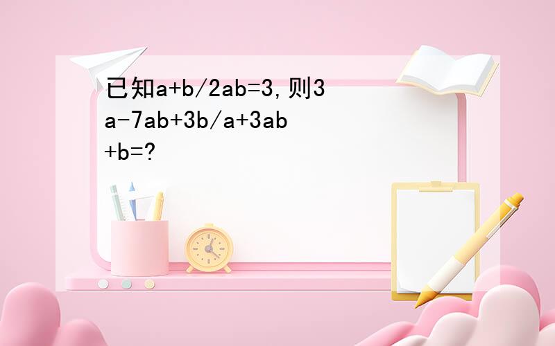 已知a+b/2ab=3,则3a-7ab+3b/a+3ab+b=?