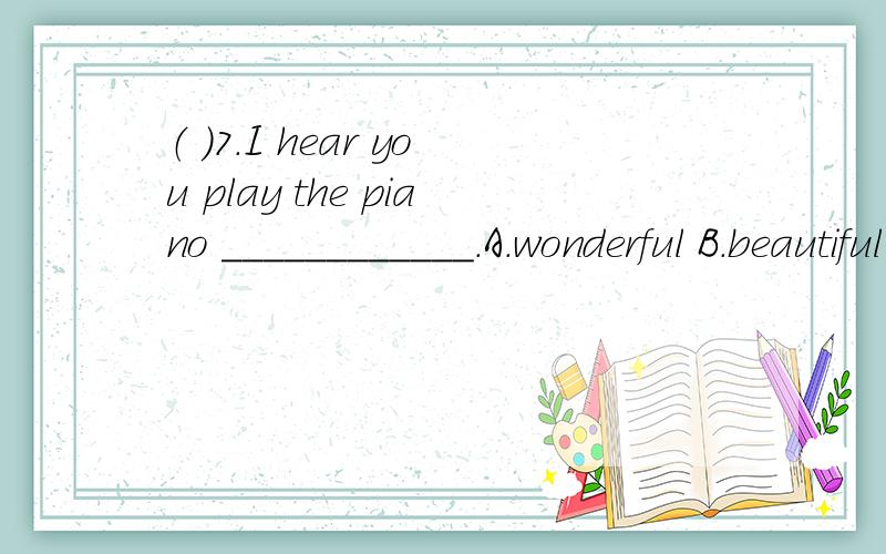 （ ）7.I hear you play the piano ____________.A.wonderful B.beautiful C.beautifully