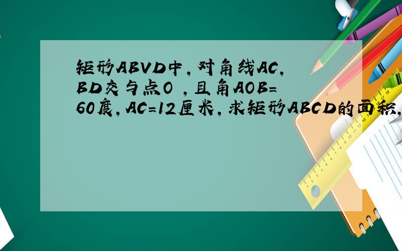 矩形ABVD中,对角线AC,BD交与点O ,且角AOB=60度,AC=12厘米,求矩形ABCD的面积,周长