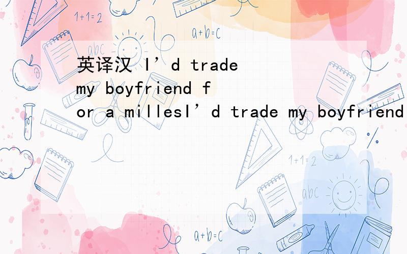 英译汉 I’d trade my boyfriend for a millesI’d trade my boyfriend for a milles译成中文是什么?一楼译得也太直白了吧