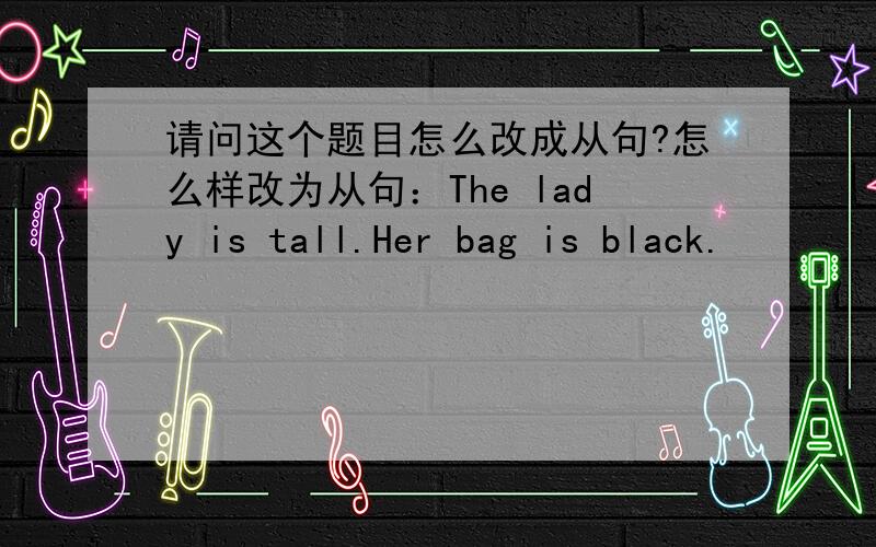 请问这个题目怎么改成从句?怎么样改为从句：The lady is tall.Her bag is black.