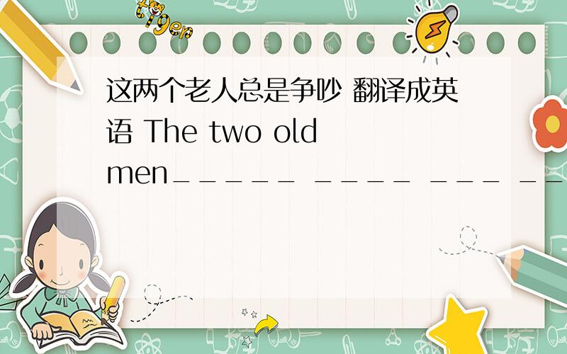 这两个老人总是争吵 翻译成英语 The two old men_____ ____ ___ ____each other.