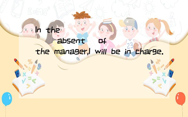 In the ________ (absent) of the manager,I will be in charge.