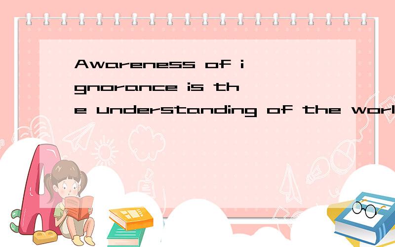 Awareness of ignorance is the understanding of the world the most reliable method.