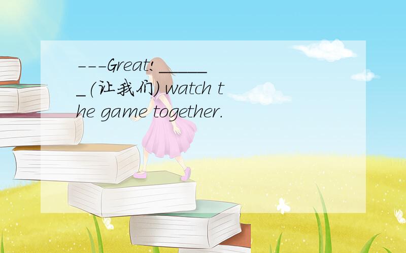---Great!______(让我们) watch the game together.