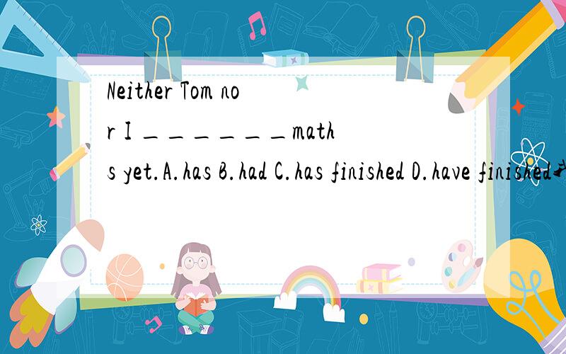 Neither Tom nor I ______maths yet.A.has B.had C.has finished D.have finished我觉得选D,WHY!