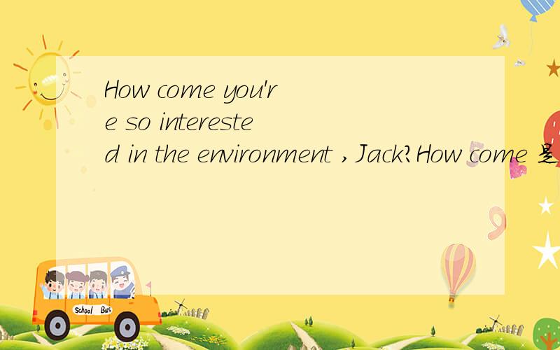 How come you're so interested in the environment ,Jack?How come 是什么意思 哪种用法how come 用法和出处或者依据