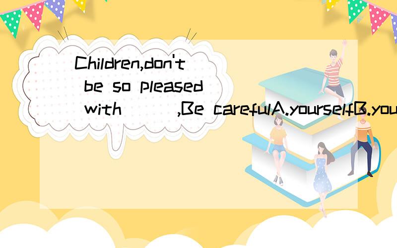 Children,don't be so pleased with ( ),Be carefulA.yourselfB.yourselvesC.herselfD.themselves请说明这句话的意思