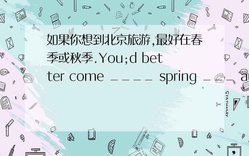 如果你想到北京旅游,最好在春季或秋季.You;d better come ____ spring ___ autumn if you ___ ___travel in Beijing.