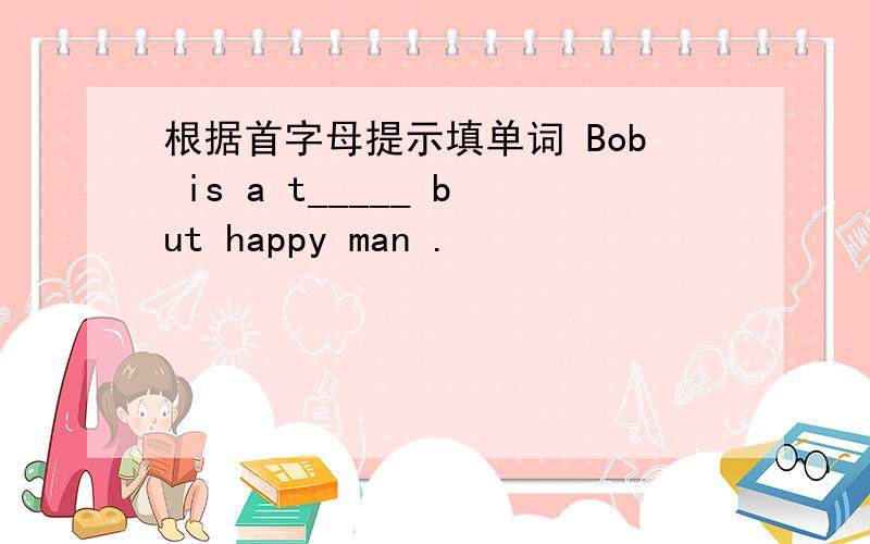 根据首字母提示填单词 Bob is a t_____ but happy man .