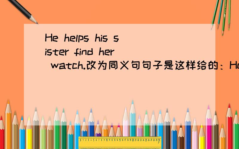 He helps his sister find her watch.改为同义句句子是这样给的：He helps his sister ____ _____ her water