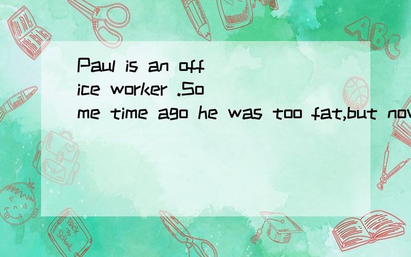 Paul is an office worker .Some time ago he was too fat,but now he doesn't have this p________