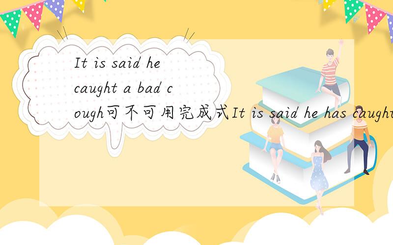 It is said he caught a bad cough可不可用完成式It is said he has caught a bad cough.因为这过去事件影响到现在,现在还在咳嗽.