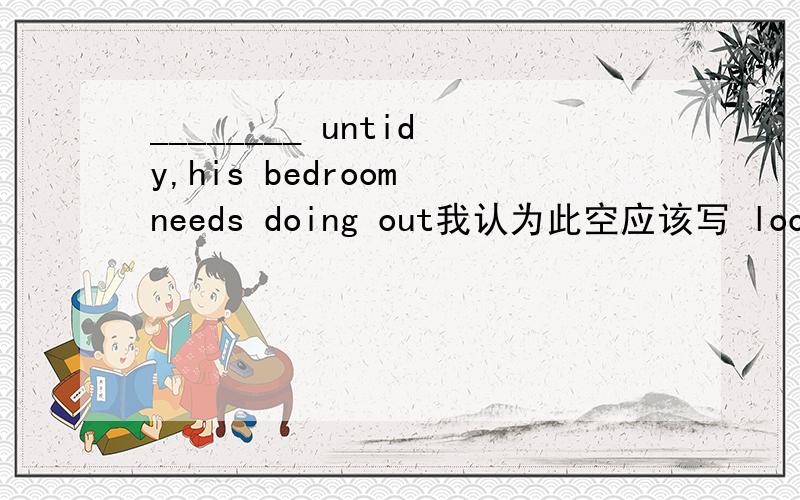 ________ untidy,his bedroom needs doing out我认为此空应该写 looked ,而不应该写looking ,不应该是他的房间被看起来很不整洁吗