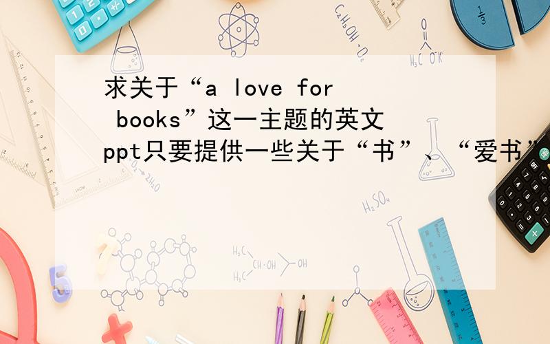 求关于“a love for books”这一主题的英文ppt只要提供一些关于“书”、“爱书”这些主题的英文资料、或者一些思路就行了。。。