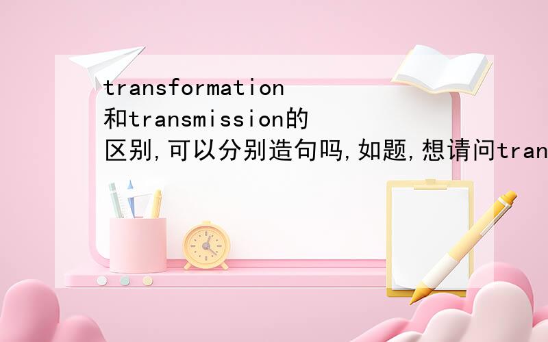 transformation和transmission的区别,可以分别造句吗,如题,想请问transformation和transmission区别,可以分别造句吗,