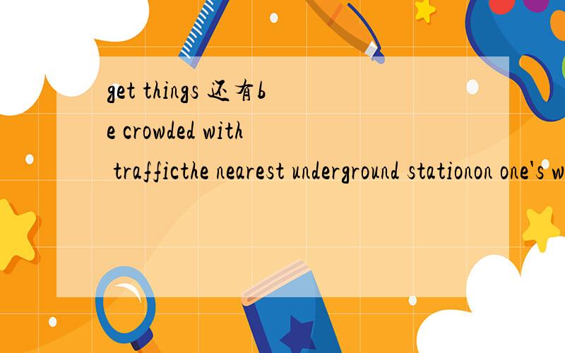 get things 还有be crowded with trafficthe nearest underground stationon one's way to schoolmove into a new housing estatea list of foodhave a good diet