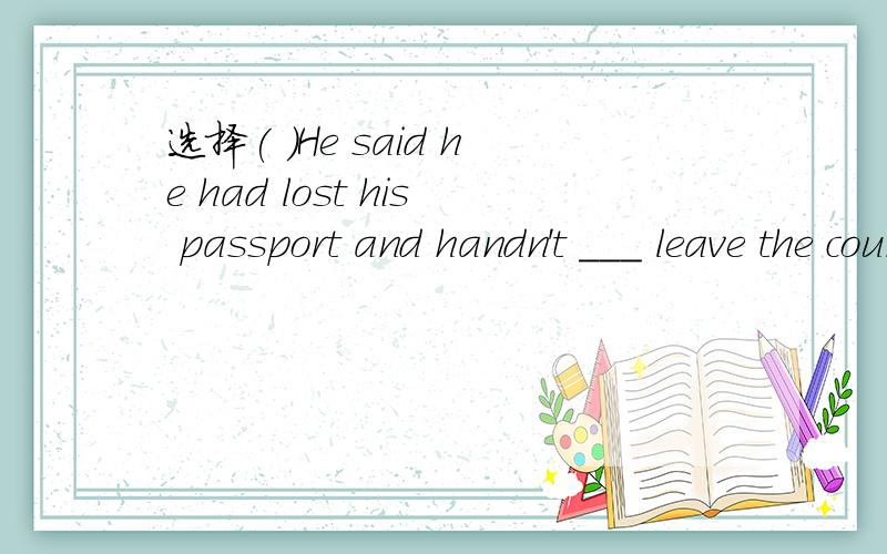 选择( )He said he had lost his passport and handn't ___ leave the country.A.be able toB.been able toC.couldD.can