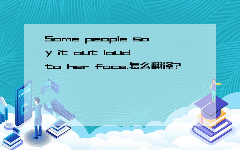 Some people say it out loud to her face.怎么翻译?
