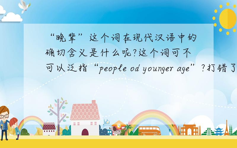 “晚辈”这个词在现代汉语中的确切含义是什么呢?这个词可不可以泛指“people od younger age”?打错了，是people of 注意我说的是现代汉语的范围。不要从文言文的角度来看。这个直译应该是youn