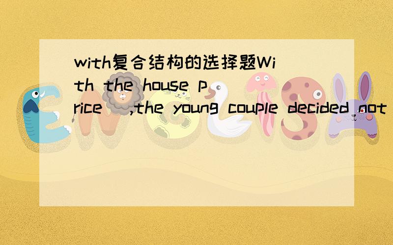 with复合结构的选择题With the house price_ ,the young couple decided not to buy a house at the moment.A.gone upB.going upC.being gone up我觉得是C,房价是持续的,被动上涨,可是答案是B,为什么