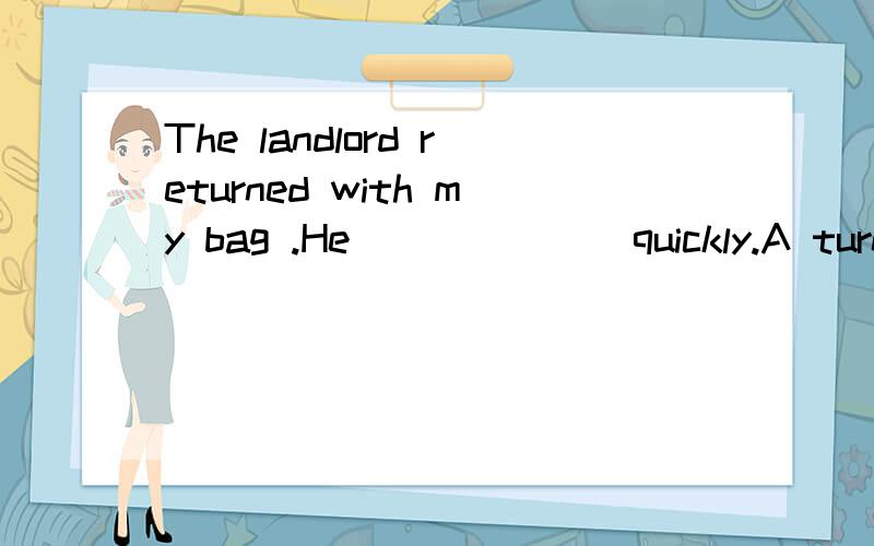 The landlord returned with my bag .He_______quickly.A turn back Bcome back