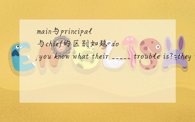 main与principal与chief的区别如题-do you know what their _____ trouble is?-they want to rent a flat at oncea.elementary b.chief c.main d.principal答案为什么市main,