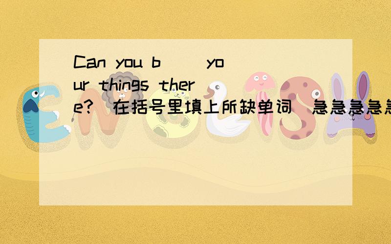 Can you b() your things there?(在括号里填上所缺单词）急急急急急!大虾们,帮我回答吧!