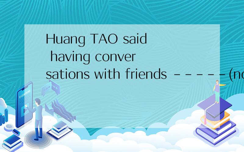 Huang TAO said having conversations with friends -----(not be )help at all 为什么用having