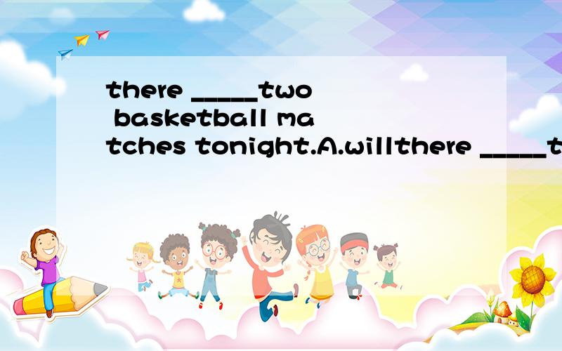 there _____two basketball matches tonight.A.willthere _____two basketball matches tonight.A.will have B.are going to have C.are going to be D.will be going to be