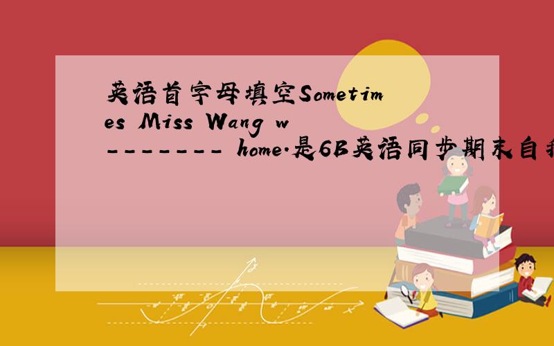 英语首字母填空Sometimes Miss Wang w------- home.是6B英语同步期末自我测评上的
