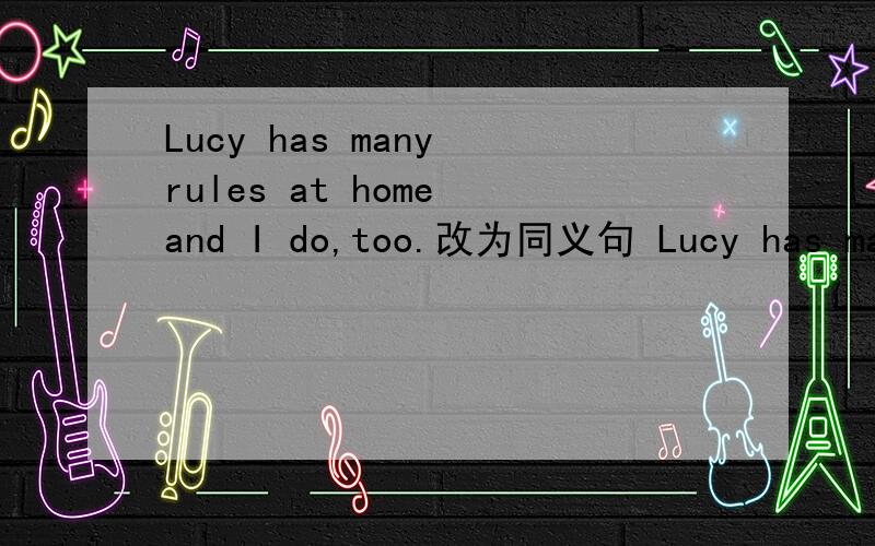 Lucy has many rules at home and I do,too.改为同义句 Lucy has many rules at home and -- -- -- I.